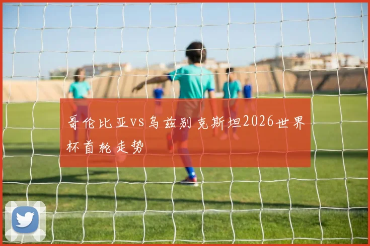 哥伦比亚vs乌兹别克斯坦2026世界杯首轮走势