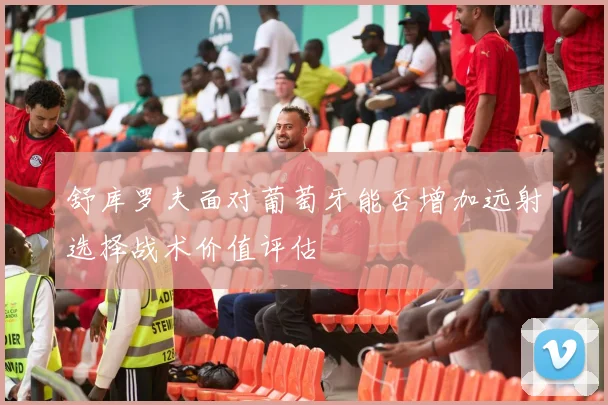 舒库罗夫面对葡萄牙能否增加远射选择战术价值评估