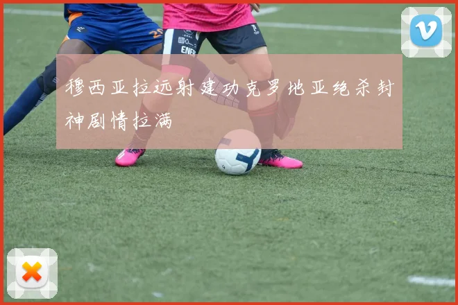 穆西亚拉远射建功克罗地亚绝杀封神剧情拉满