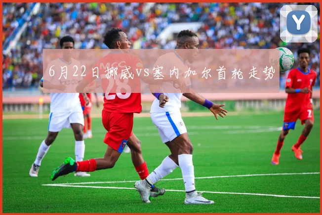 6月22日挪威vs塞内加尔首轮走势