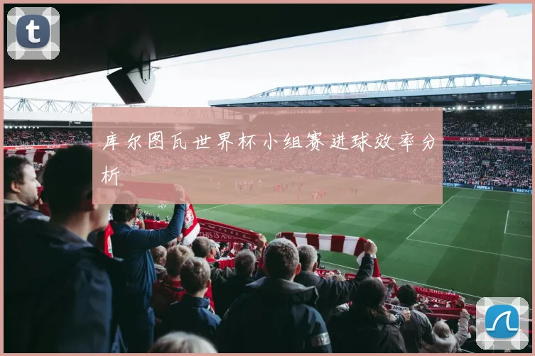 库尔图瓦世界杯小组赛进球效率分析