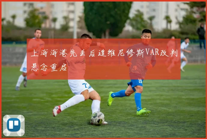 上海海港先丢后追维尼修斯VAR改判悬念重启