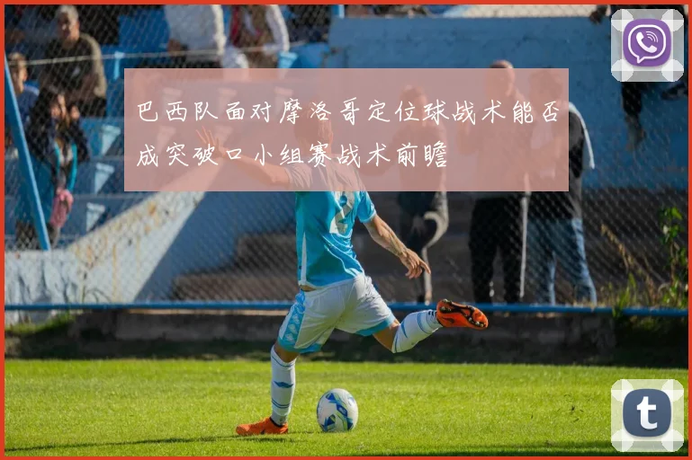 巴西队面对摩洛哥定位球战术能否成突破口小组赛战术前瞻