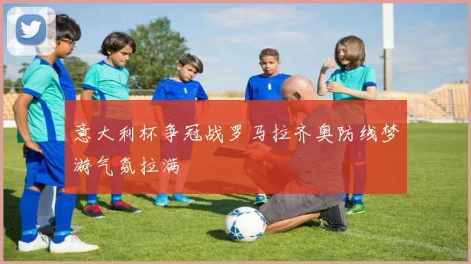 意大利杯争冠战罗马拉齐奥防线梦游气氛拉满