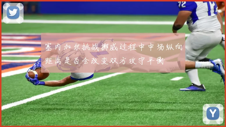 塞内加尔挑战挪威过程中中场纵向距离是否会改变双方攻守平衡