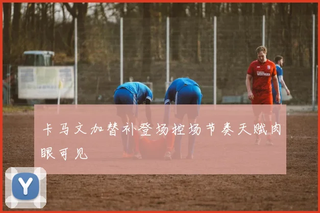 卡马文加替补登场控场节奏天赋肉眼可见