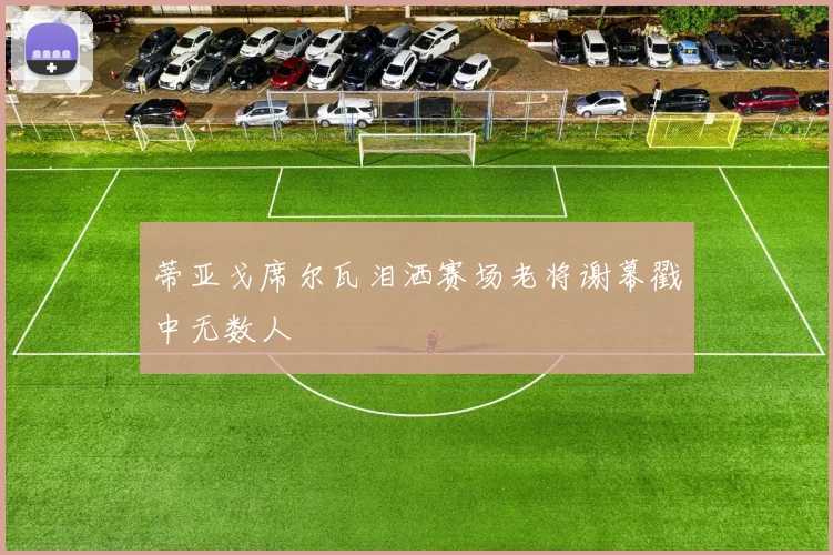 蒂亚戈席尔瓦泪洒赛场老将谢幕戳中无数人