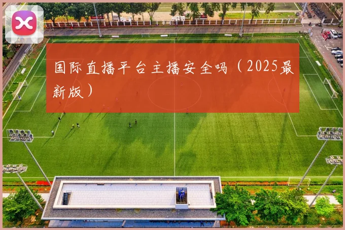 国际直播平台主播安全吗（2025最新版）