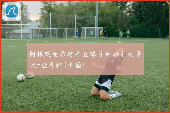 阿根廷绝杀对手后球员举动引发争议-世界杯(中国)