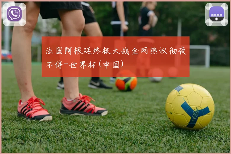 法国阿根廷终极大战全网热议彻夜不停-世界杯(中国)