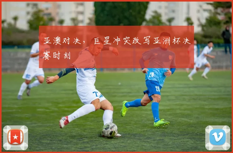 亚澳对决,巨星冲突改写亚洲杯决赛时刻
