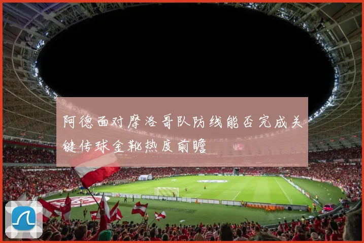 阿德面对摩洛哥队防线能否完成关键传球金靴热度前瞻