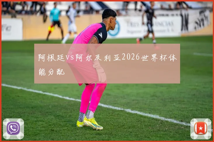 阿根廷vs阿尔及利亚2026世界杯体能分配