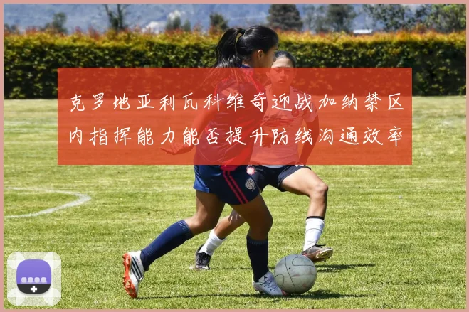 克罗地亚利瓦科维奇迎战加纳禁区内指挥能力能否提升防线沟通效率