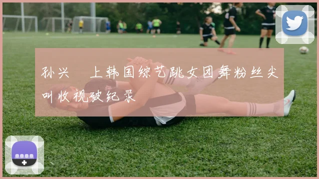 孙兴慜上韩国综艺跳女团舞粉丝尖叫收视破纪录
