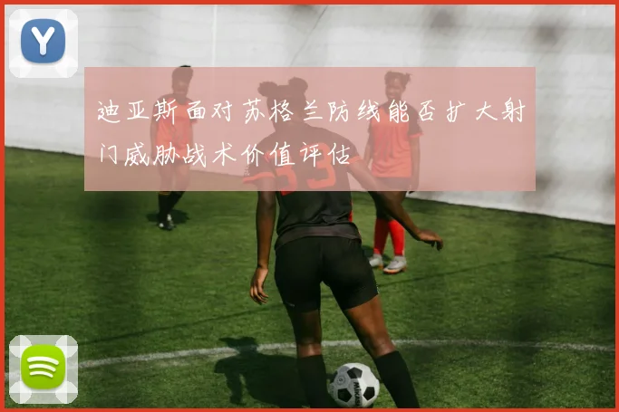 迪亚斯面对苏格兰防线能否扩大射门威胁战术价值评估