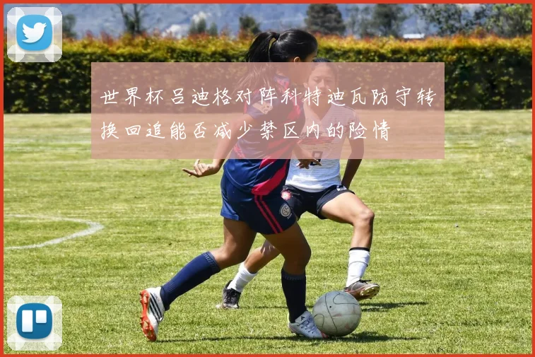 世界杯吕迪格对阵科特迪瓦防守转换回追能否减少禁区内的险情
