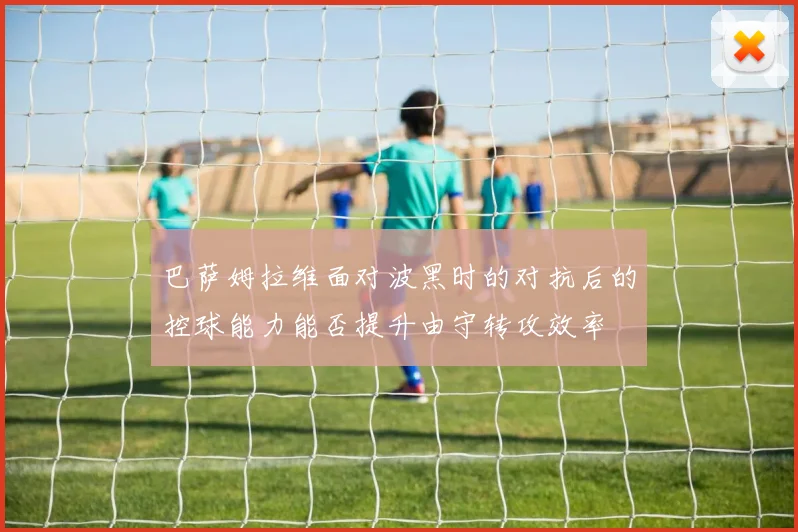 巴萨姆拉维面对波黑时的对抗后的控球能力能否提升由守转攻效率