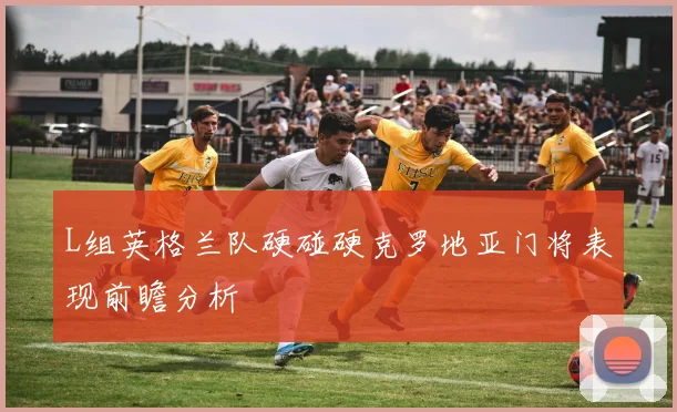 L组英格兰队硬碰硬克罗地亚门将表现前瞻分析