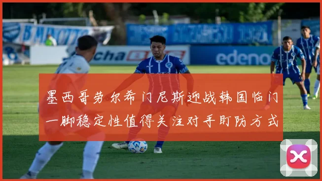 墨西哥劳尔希门尼斯迎战韩国临门一脚稳定性值得关注对手盯防方式