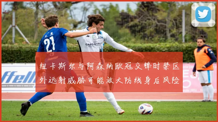 纽卡斯尔与阿森纳欧冠交锋时禁区外远射威胁可能放大防线身后风险