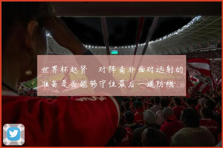 世界杯赵贤祐对阵南非面对远射的准备是否能够守住最后一道防线