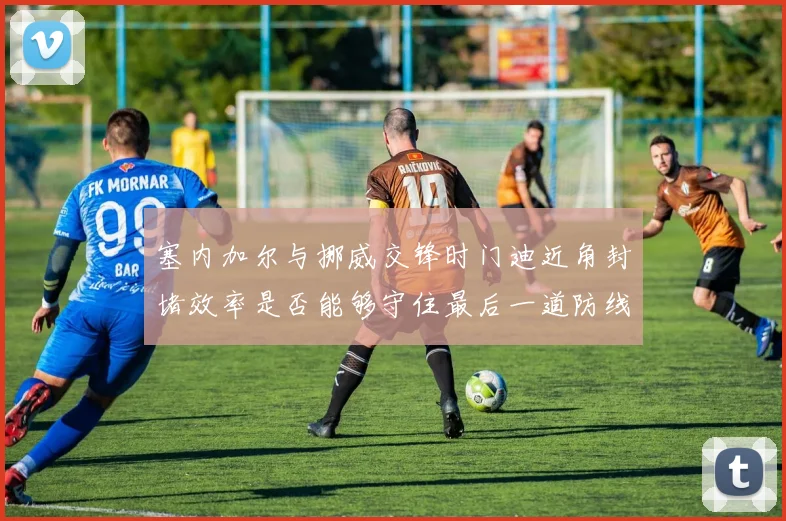 塞内加尔与挪威交锋时门迪近角封堵效率是否能够守住最后一道防线