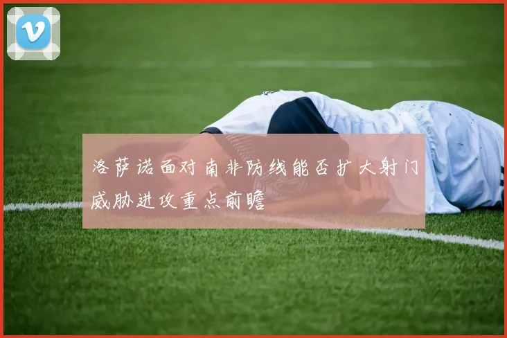 洛萨诺面对南非防线能否扩大射门威胁进攻重点前瞻