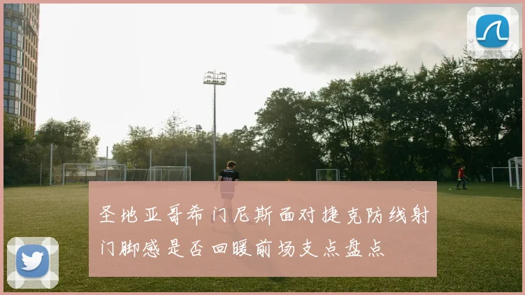 圣地亚哥希门尼斯面对捷克防线射门脚感是否回暖前场支点盘点