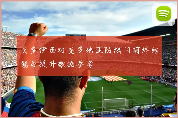 戈多伊面对克罗地亚防线门前终结能否提升数据参考