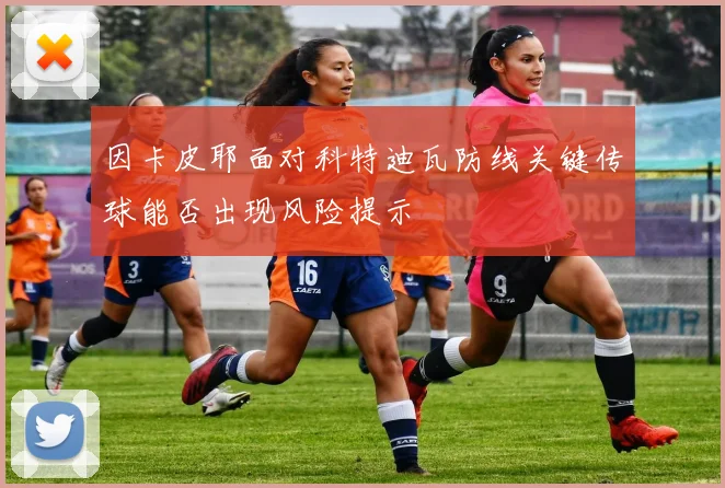 因卡皮耶面对科特迪瓦防线关键传球能否出现风险提示