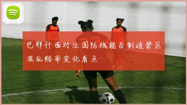 巴耶什面对法国防线能否制造禁区混乱赔率变化看点