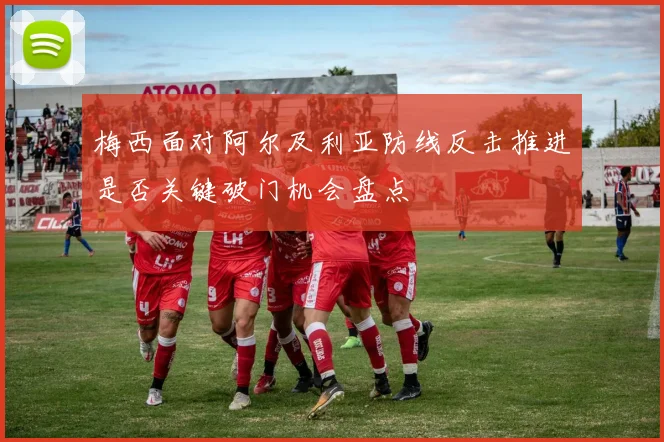 梅西面对阿尔及利亚防线反击推进是否关键破门机会盘点