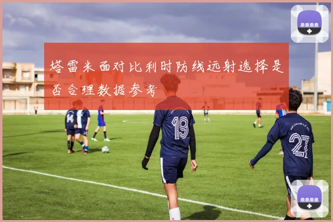 塔雷米面对比利时防线远射选择是否合理数据参考