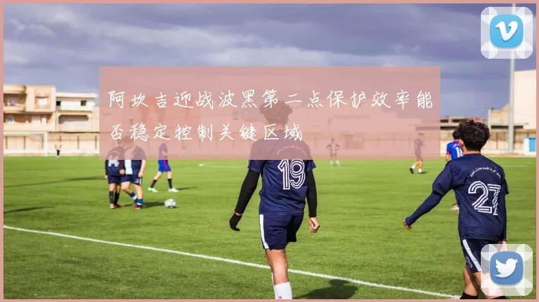 阿坎吉迎战波黑第二点保护效率能否稳定控制关键区域
