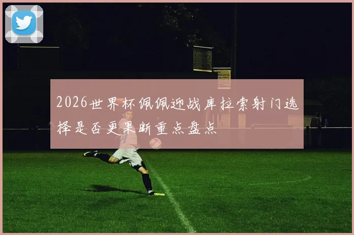 2026世界杯佩佩迎战库拉索射门选择是否更果断重点盘点