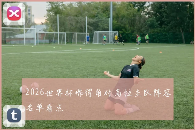 2026世界杯佛得角对乌拉圭队阵容名单看点