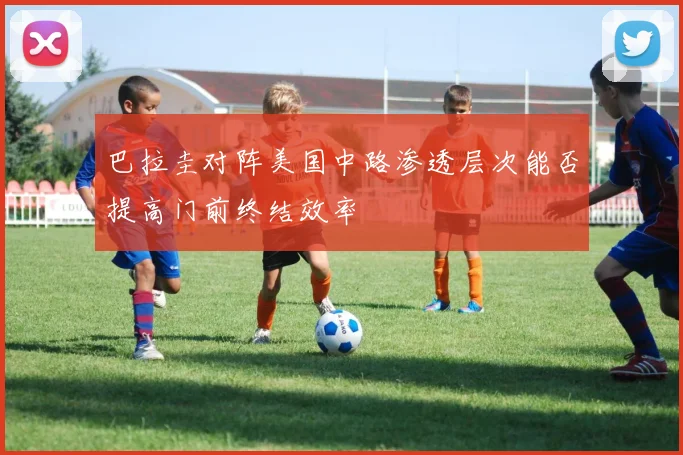 巴拉圭对阵美国中路渗透层次能否提高门前终结效率
