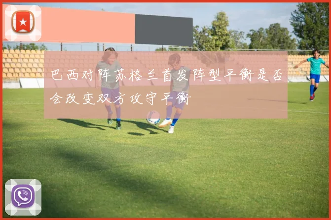 巴西对阵苏格兰首发阵型平衡是否会改变双方攻守平衡