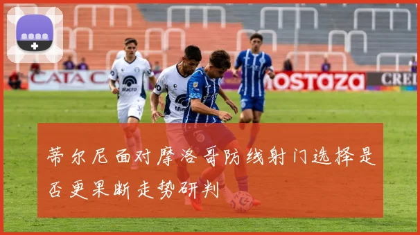 蒂尔尼面对摩洛哥防线射门选择是否更果断走势研判