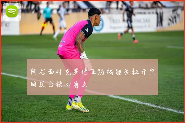 阿尤面对克罗地亚防线能否拉开空间反击核心看点