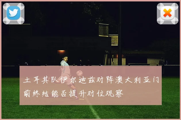 土耳其队伊尔迪兹对阵澳大利亚门前终结能否提升对位观察