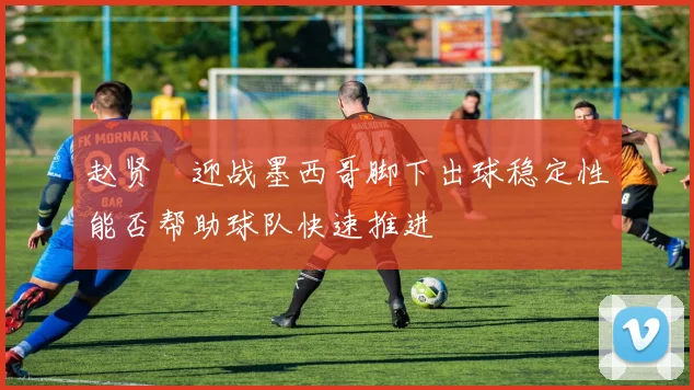 赵贤祐迎战墨西哥脚下出球稳定性能否帮助球队快速推进