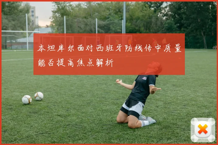 本坦库尔面对西班牙防线传中质量能否提高焦点解析