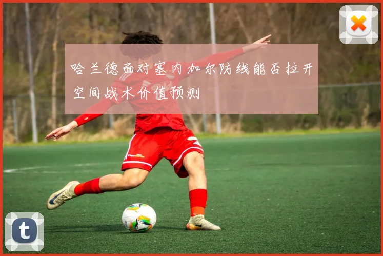 哈兰德面对塞内加尔防线能否拉开空间战术价值预测